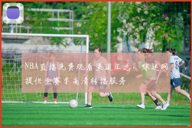 NBA直播免费观看渠道汇总，球迷网提供全赛季高清转播服务