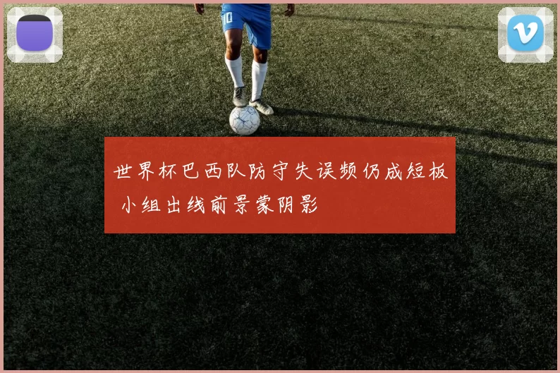 世界杯巴西队防守失误频仍成短板 小组出线前景蒙阴影