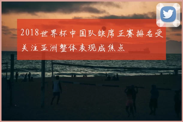 2018世界杯中国队缺席正赛排名受关注亚洲整体表现成焦点