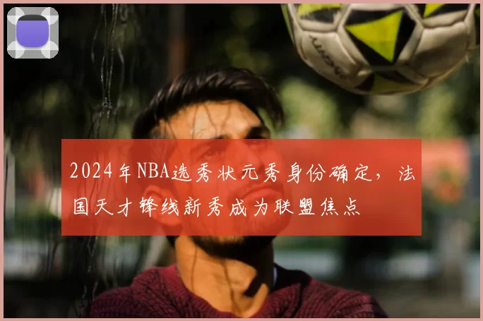 2024年NBA选秀状元秀身份确定,法国天才锋线新秀成为联盟焦点