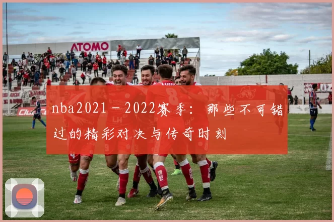 nba2021 - 2022赛季：那些不可错过的精彩对决与传奇时刻