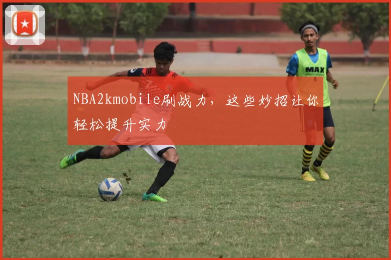 NBA2kmobile刷战力，这些妙招让你轻松提升实力