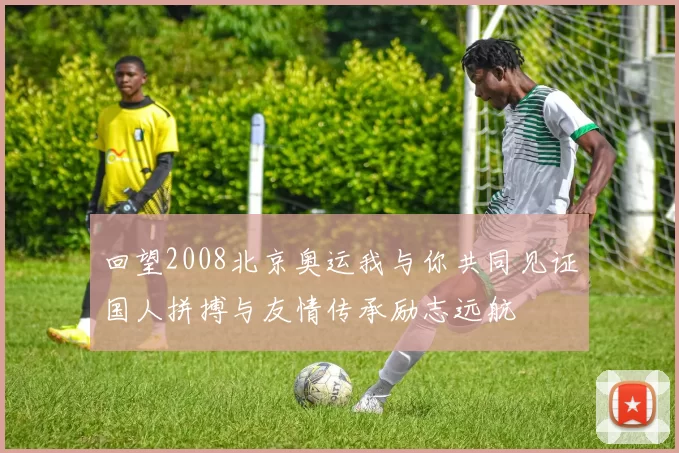 回望2008北京奥运我与你共同见证国人拼搏与友情传承励志远航
