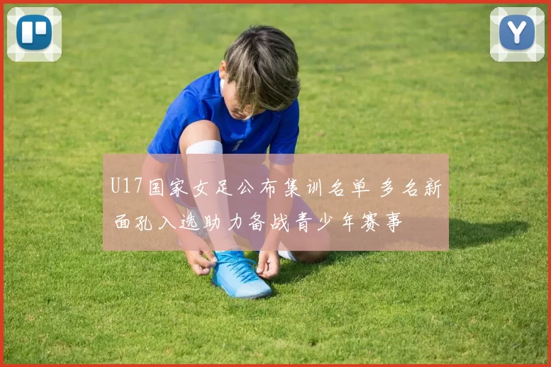 U17国家女足公布集训名单 多名新面孔入选助力备战青少年赛事