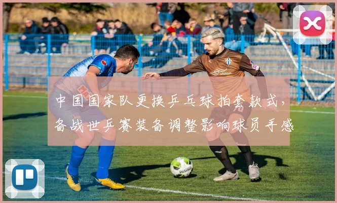 中国国家队更换乒乓球拍套款式，备战世乒赛装备调整影响球员手感